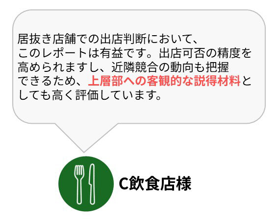C飲食店様：居抜き店舗での出店判断において、このレポートは有益です。出店可否の精度を高められますし、近隣競合の動向も把握できるため、上層部への客観的な説得材料としても高く評価しています。
