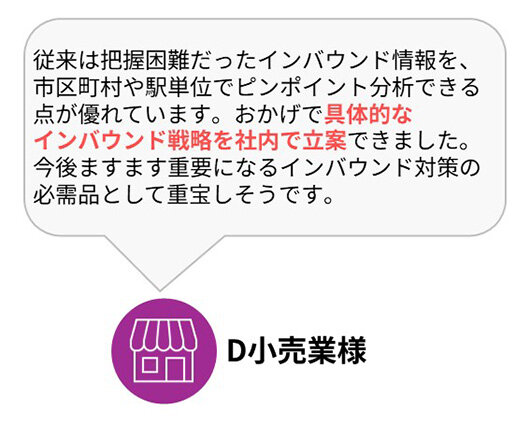 D小売業様：従来は把握困難だったインバウンド（訪日外国人）情報を、市区町村や駅単位でピンポイント分析できる点が優れています。おかげで具体的なインバウンド戦略を社内で立案できました。今後ますます重要になるインバウンド対策の必需品として重宝しそうです。
