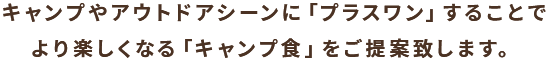 キャンプやアウトドアシーンに「プラスワン」することで、より楽しくなる「キャンプ食」をご提案致します。