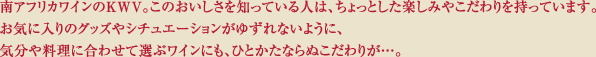 南アフリカのKWV。このおいしさを知っている人は、ちょっとした楽しみやこだわりを持っています。お気に入りのグッズやシチュエーションがゆずれないように、気分や料理に合わせて選ぶワインも、ひとかたならぬこだわりが･･･。