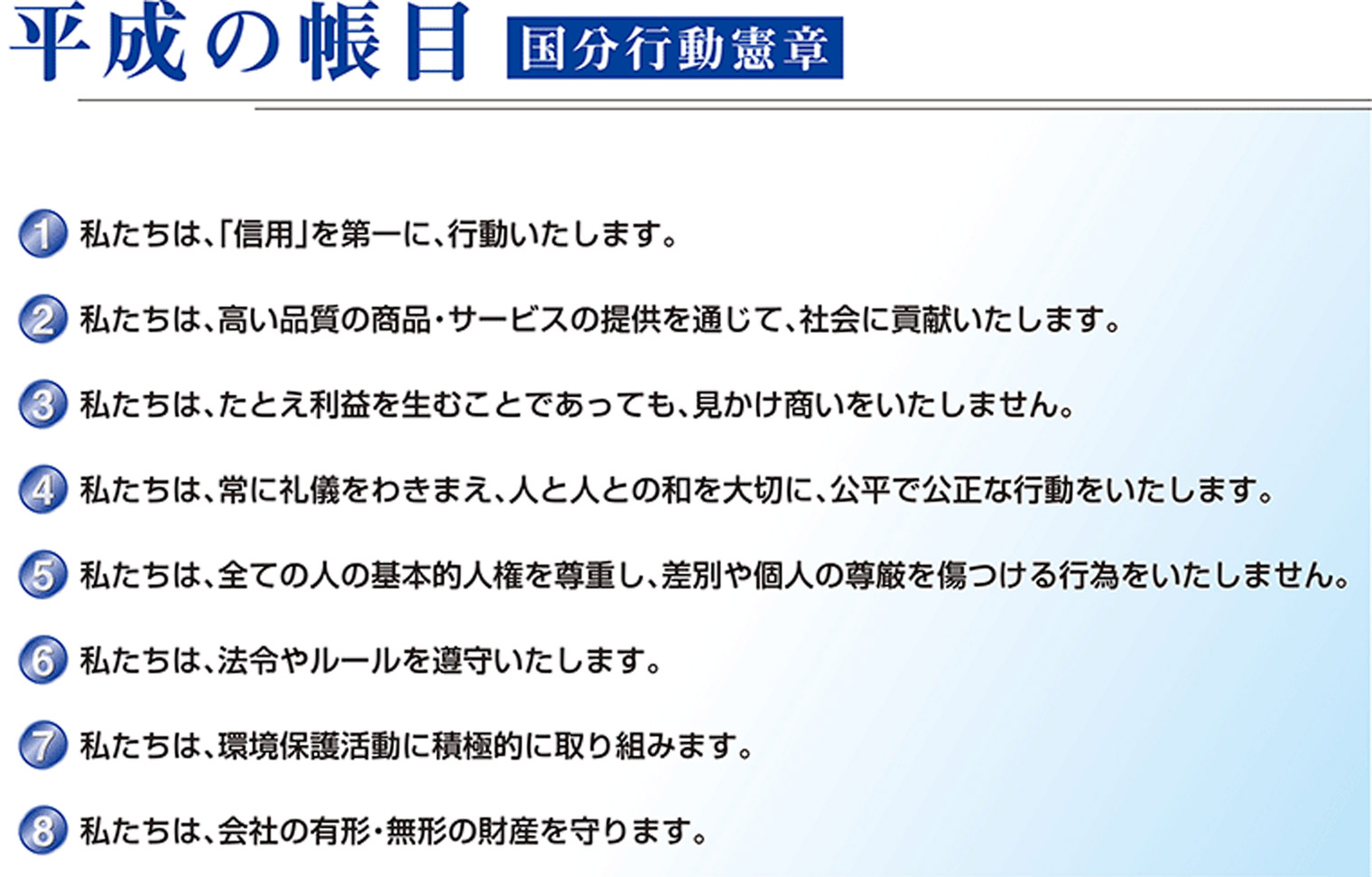 平成の帳目　国分行動憲章 1.私たちは、「信用」を第一に、行動いたします。2.私たちは、高い品質の商品・サービスの提供を通じて、社会に貢献いたします。3.私たちは、たとえ利益を生むことであっても、見かけ商いをいたしません。4.私たちは、常に礼儀をわきまえ、人と人との和を大切に、公平で公正な行動をいたします。5.私たちは、全ての人の基本的人権を尊重し、差別や個人の尊厳を傷つける行為をいたしません。6.私たちは、法令やルールを遵守いたします。7.私たちは、環境保護活動に積極的に取り組みます。8.私たちは、会社の有形・無形の財産を守ります。