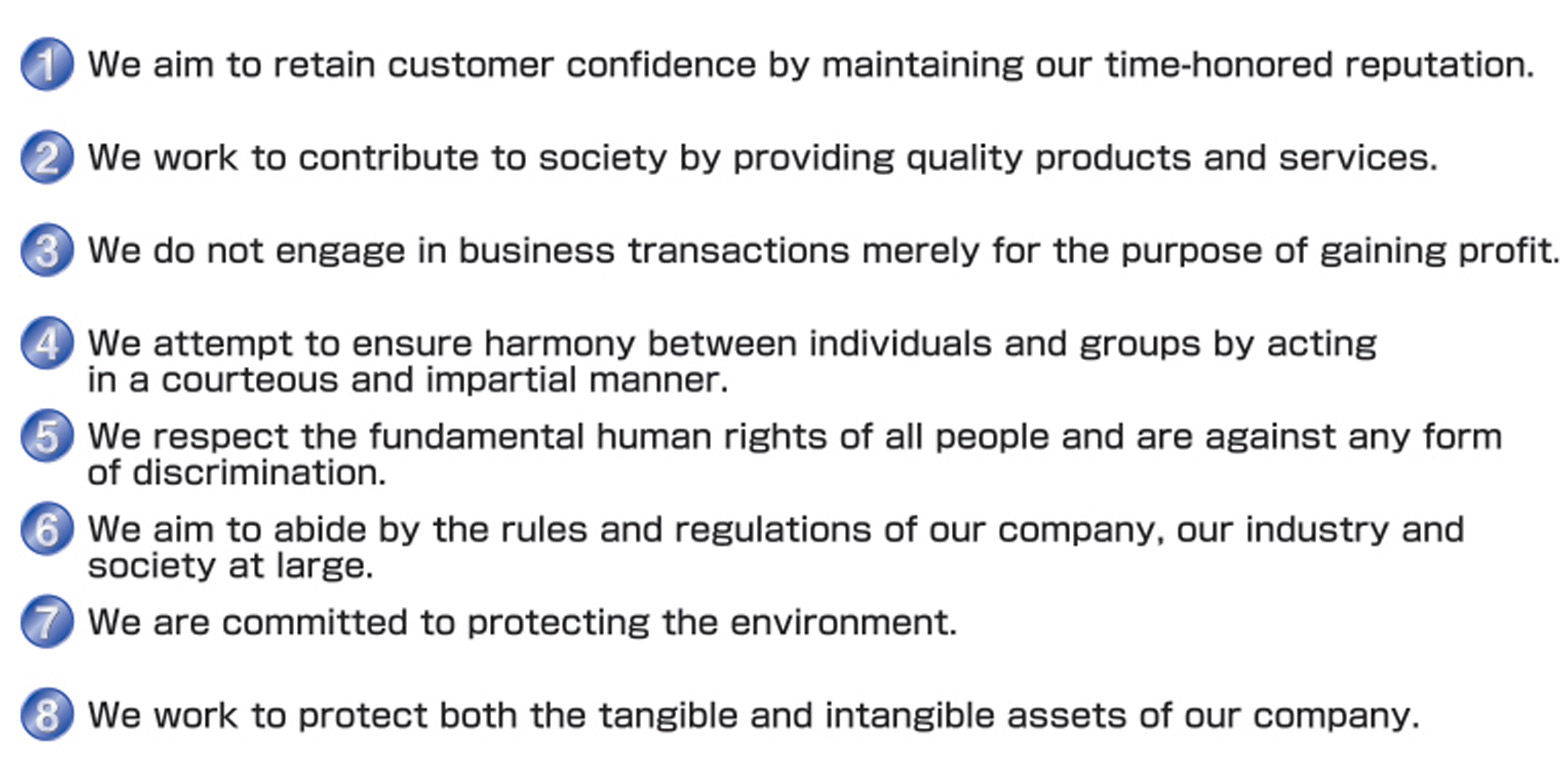 We aim to retain customer confidence by maintaining our time-honored reputation. We work to contribute to society by providing quality products and services. We do not engage in business transactions merely for the purpose of gaining profit. We attempt to ensure harmony between individuals and groups by acting We respect the fundamental human rights of all people and are against any form We aim to abide by the rules and regulations of our company, our industry and society at large.We are committed to protecting the environment. We work to protect both the tangible and intangible assets of our company.