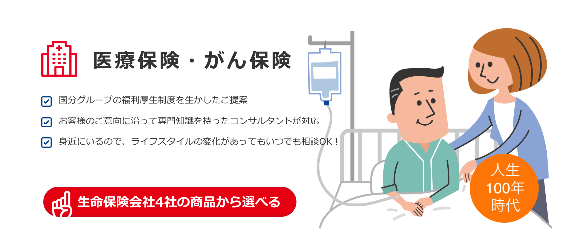 医療保険・がん保険 国分グループの福利厚生制度を生かしたご提案 お客様のご意向に沿って専門知識を持ったコンサルタントが対応 身近にいるので、ライフスタイルの変化があってもいつでも相談OK！