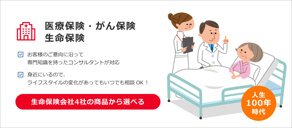 医療保険・がん保険・生命保険 お客様のご意向に沿って専門知識を持ったコンサルタントが対応 身近にいるので、ライフスタイルの変化があってもいつでも相談OK！