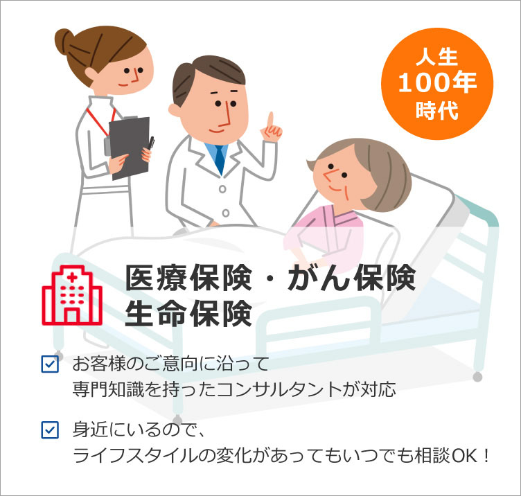 医療保険・がん保険・生命保険 お客様のご意向に沿って専門知識を持ったコンサルタントが対応 身近にいるので、ライフスタイルの変化があってもいつでも相談OK！