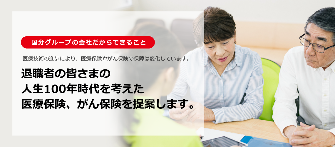 国分グループの会社だからできること 医療技術の進歩により、医療保険やがん保険の保障は変化しています。退職者の皆さまの人生100年時代を考えた医療保険、がん保険を提案します。