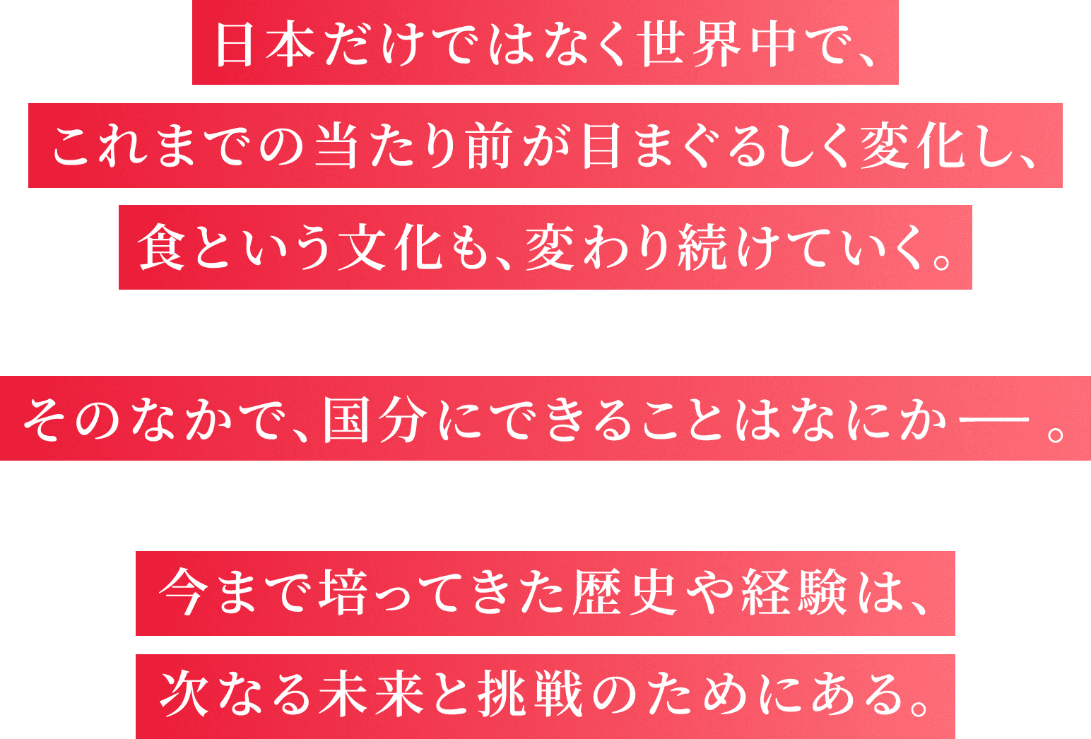 日本だけではなく世界中で、これまでの当たり前が目まぐるしく変化し、食という文化も、変わり続けていく。そのなかで、国分にできることはなにか―。今まで培ってきた歴史や経験は、次なる未来と挑戦のためにある。